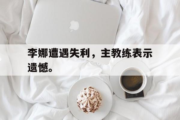 IM电竞下载官方-李娜遭遇失利，主教练表示遗憾。