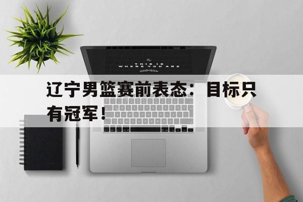 IM电竞下载官方-辽宁男篮赛前表态：目标只有冠军！