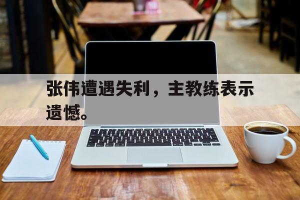 IM电竞手机app-张伟遭遇失利，主教练表示遗憾。