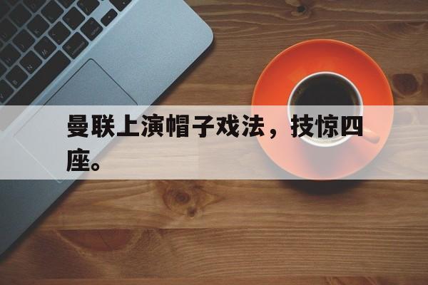 IM电竞手机app-曼联上演帽子戏法，技惊四座。