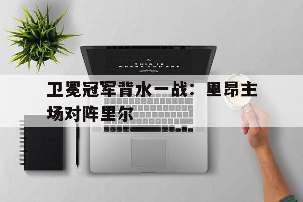 IM电竞手机app-卫冕冠军背水一战：里昂主场对阵里尔