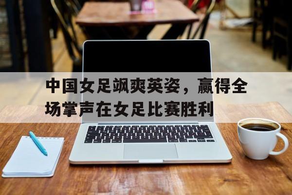 IM电竞手机app-中国女足飒爽英姿，赢得全场掌声在女足比赛胜利