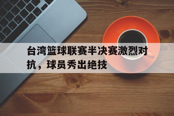 IM电竞手机app-台湾篮球联赛半决赛激烈对抗，球员秀出绝技